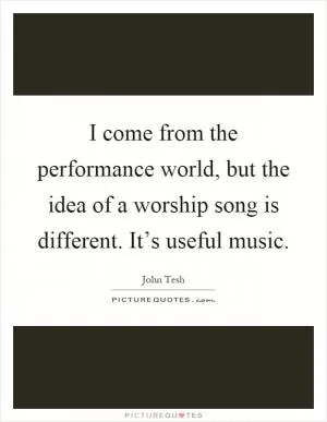 I come from the performance world, but the idea of a worship song is different. It’s useful music Picture Quote #1