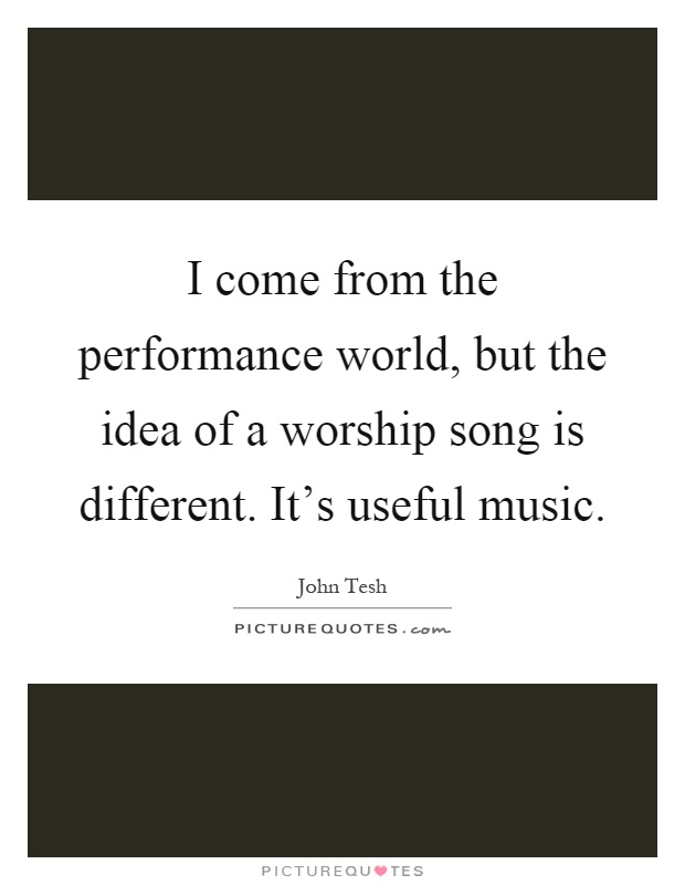 I come from the performance world, but the idea of a worship song is different. It's useful music Picture Quote #1