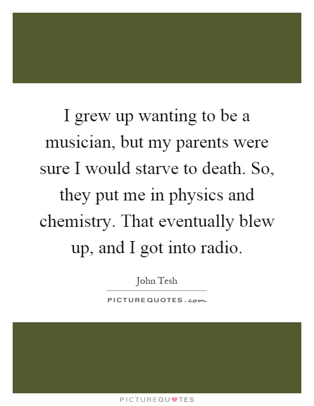 I grew up wanting to be a musician, but my parents were sure I would starve to death. So, they put me in physics and chemistry. That eventually blew up, and I got into radio Picture Quote #1