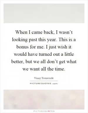 When I came back, I wasn’t looking past this year. This is a bonus for me. I just wish it would have turned out a little better, but we all don’t get what we want all the time Picture Quote #1