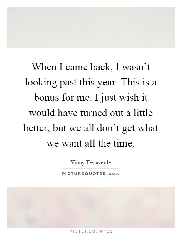 When I came back, I wasn't looking past this year. This is a bonus for me. I just wish it would have turned out a little better, but we all don't get what we want all the time Picture Quote #1