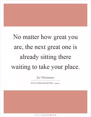 No matter how great you are, the next great one is already sitting there waiting to take your place Picture Quote #1