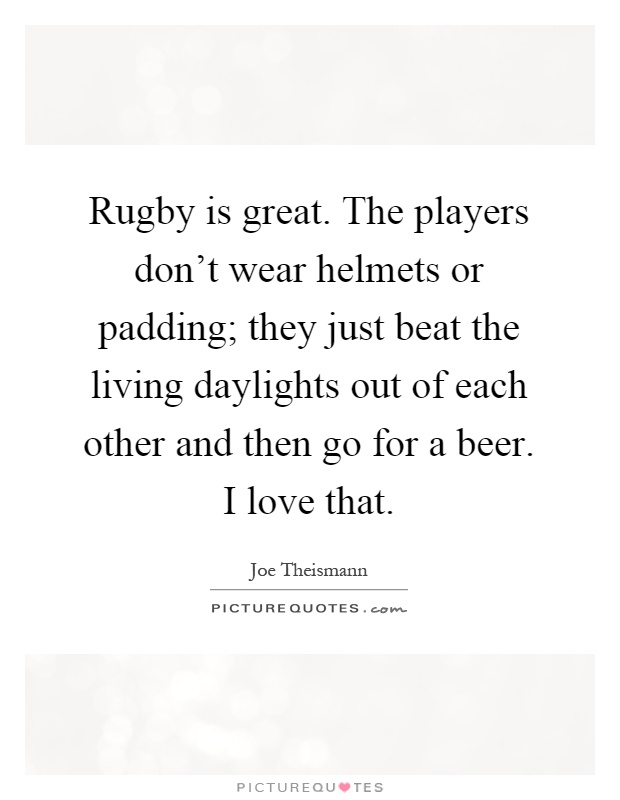 Rugby is great. The players don't wear helmets or padding; they just beat the living daylights out of each other and then go for a beer. I love that Picture Quote #1