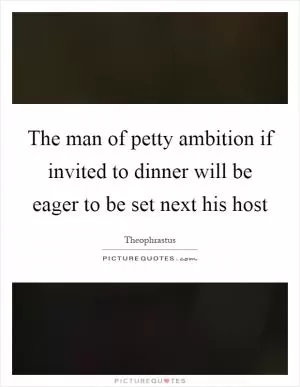 The man of petty ambition if invited to dinner will be eager to be set next his host Picture Quote #1
