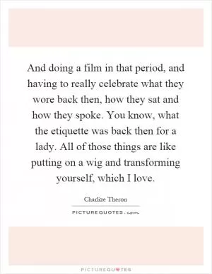 And doing a film in that period, and having to really celebrate what they wore back then, how they sat and how they spoke. You know, what the etiquette was back then for a lady. All of those things are like putting on a wig and transforming yourself, which I love Picture Quote #1