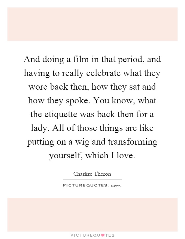 And doing a film in that period, and having to really celebrate what they wore back then, how they sat and how they spoke. You know, what the etiquette was back then for a lady. All of those things are like putting on a wig and transforming yourself, which I love Picture Quote #1