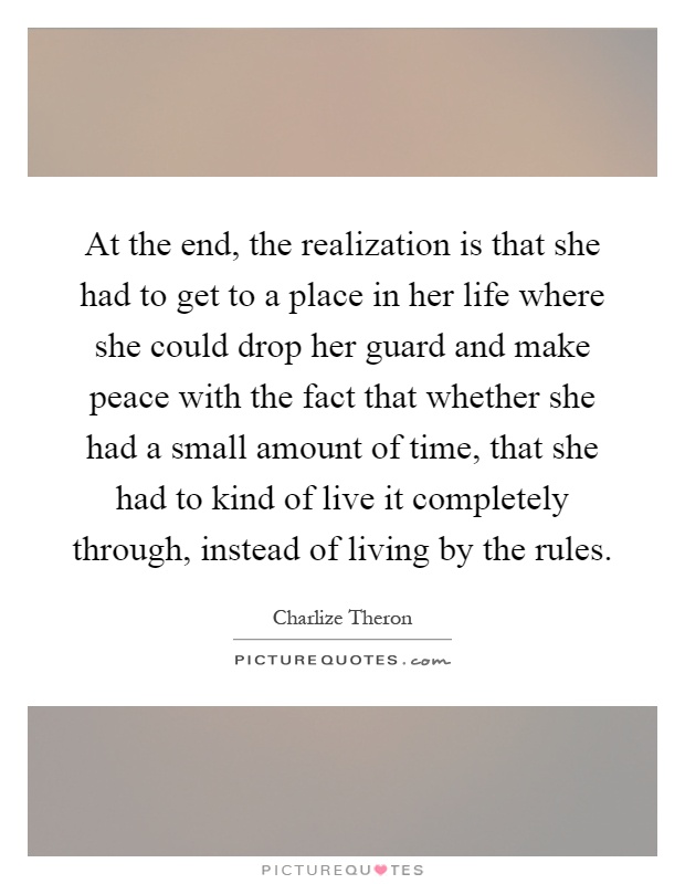 At the end, the realization is that she had to get to a place in her life where she could drop her guard and make peace with the fact that whether she had a small amount of time, that she had to kind of live it completely through, instead of living by the rules Picture Quote #1