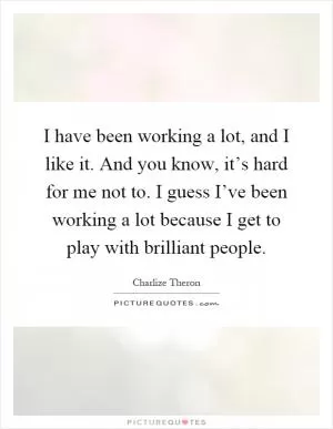 I have been working a lot, and I like it. And you know, it’s hard for me not to. I guess I’ve been working a lot because I get to play with brilliant people Picture Quote #1