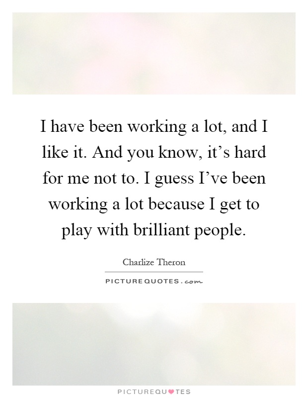 I have been working a lot, and I like it. And you know, it's hard for me not to. I guess I've been working a lot because I get to play with brilliant people Picture Quote #1