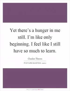Yet there’s a hunger in me still. I’m like only beginning. I feel like I still have so much to learn Picture Quote #1