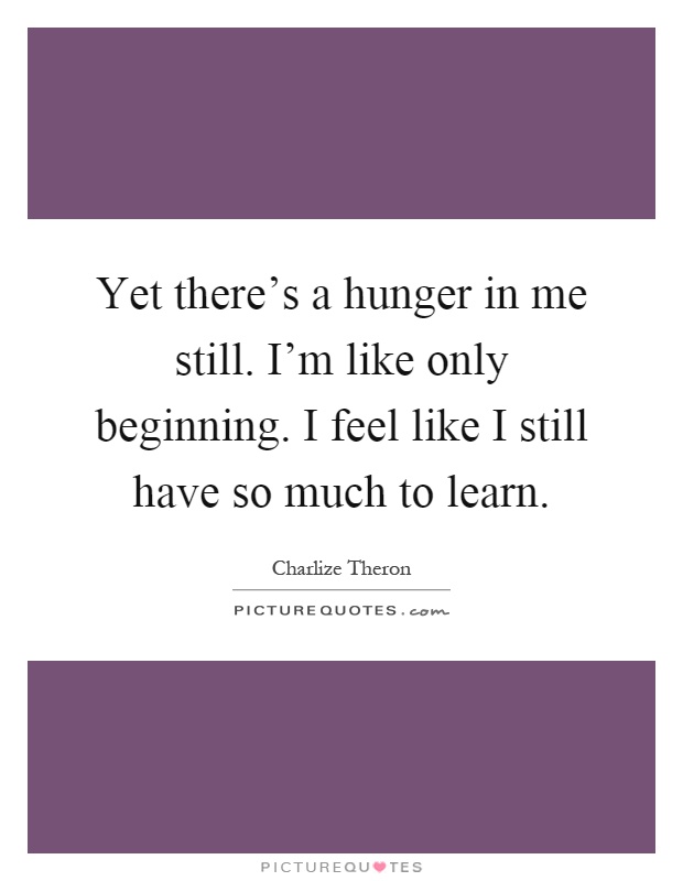 Yet there's a hunger in me still. I'm like only beginning. I feel like I still have so much to learn Picture Quote #1