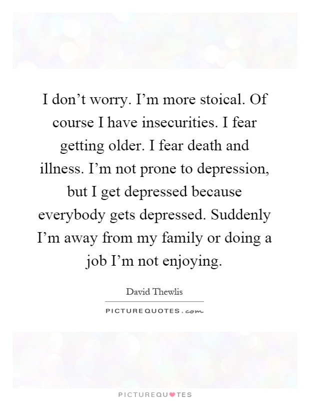 I don't worry. I'm more stoical. Of course I have insecurities. I fear getting older. I fear death and illness. I'm not prone to depression, but I get depressed because everybody gets depressed. Suddenly I'm away from my family or doing a job I'm not enjoying Picture Quote #1