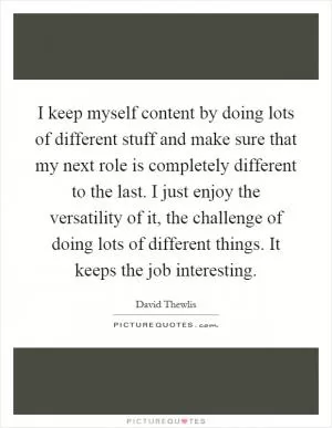 I keep myself content by doing lots of different stuff and make sure that my next role is completely different to the last. I just enjoy the versatility of it, the challenge of doing lots of different things. It keeps the job interesting Picture Quote #1