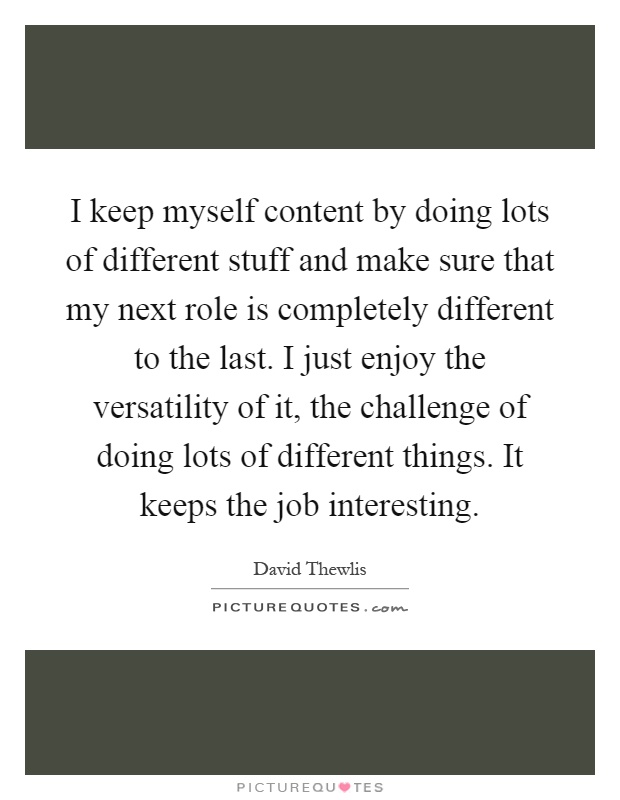 I keep myself content by doing lots of different stuff and make sure that my next role is completely different to the last. I just enjoy the versatility of it, the challenge of doing lots of different things. It keeps the job interesting Picture Quote #1