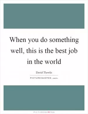 When you do something well, this is the best job in the world Picture Quote #1