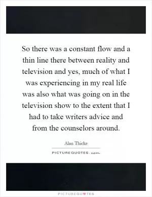 So there was a constant flow and a thin line there between reality and television and yes, much of what I was experiencing in my real life was also what was going on in the television show to the extent that I had to take writers advice and from the counselors around Picture Quote #1