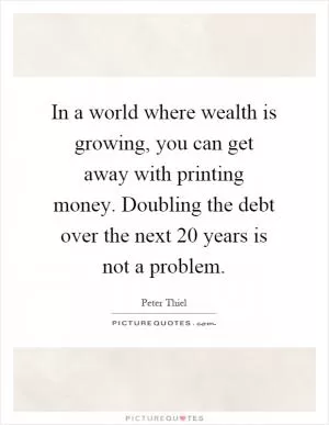 In a world where wealth is growing, you can get away with printing money. Doubling the debt over the next 20 years is not a problem Picture Quote #1