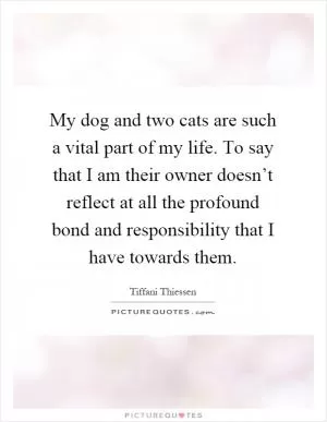My dog and two cats are such a vital part of my life. To say that I am their owner doesn’t reflect at all the profound bond and responsibility that I have towards them Picture Quote #1