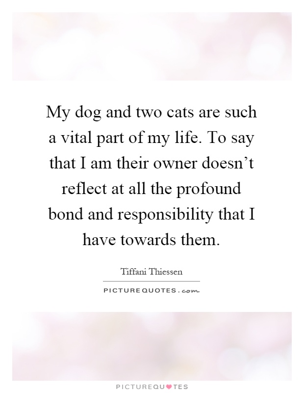My dog and two cats are such a vital part of my life. To say that I am their owner doesn't reflect at all the profound bond and responsibility that I have towards them Picture Quote #1