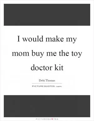 I would make my mom buy me the toy doctor kit Picture Quote #1