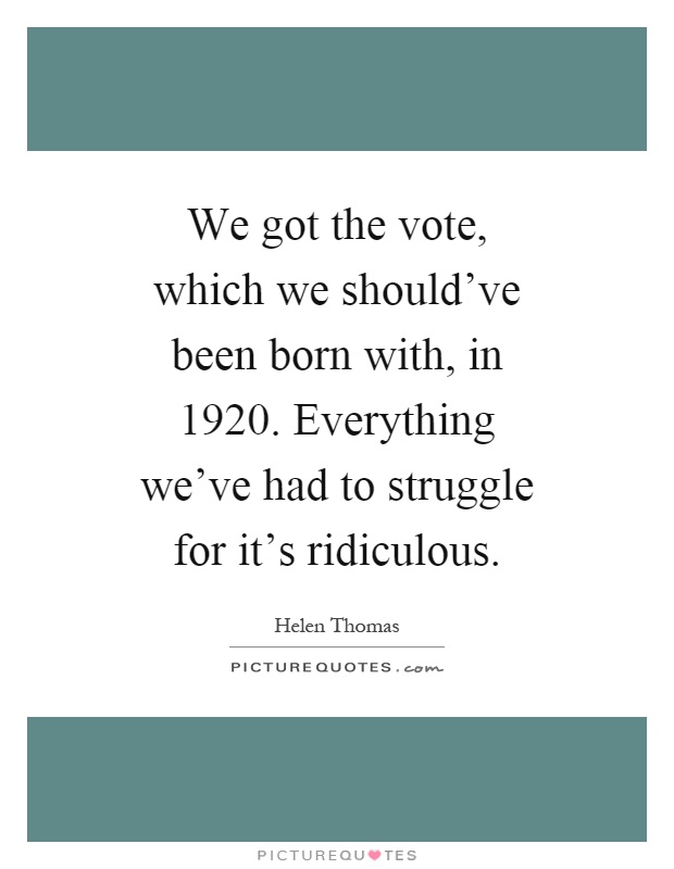 We got the vote, which we should've been born with, in 1920. Everything we've had to struggle for it's ridiculous Picture Quote #1