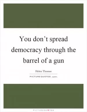 You don’t spread democracy through the barrel of a gun Picture Quote #1
