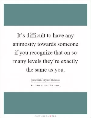 It’s difficult to have any animosity towards someone if you recognize that on so many levels they’re exactly the same as you Picture Quote #1