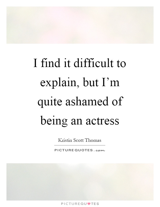 I find it difficult to explain, but I'm quite ashamed of being an actress Picture Quote #1