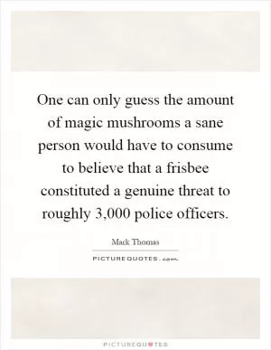 One can only guess the amount of magic mushrooms a sane person would have to consume to believe that a frisbee constituted a genuine threat to roughly 3,000 police officers Picture Quote #1