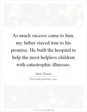 As much success came to him, my father stayed true to his promise. He built the hospital to help the most helpless children with catastrophic illnesses Picture Quote #1