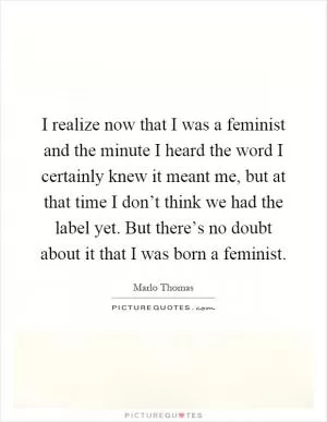 I realize now that I was a feminist and the minute I heard the word I certainly knew it meant me, but at that time I don’t think we had the label yet. But there’s no doubt about it that I was born a feminist Picture Quote #1