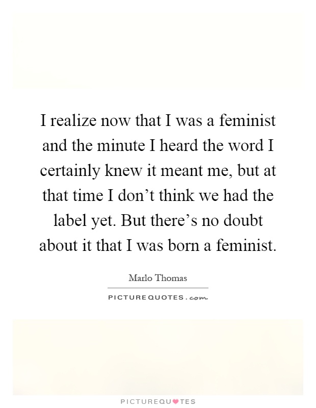I realize now that I was a feminist and the minute I heard the word I certainly knew it meant me, but at that time I don't think we had the label yet. But there's no doubt about it that I was born a feminist Picture Quote #1