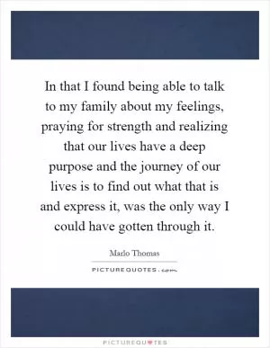 In that I found being able to talk to my family about my feelings, praying for strength and realizing that our lives have a deep purpose and the journey of our lives is to find out what that is and express it, was the only way I could have gotten through it Picture Quote #1