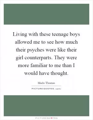 Living with these teenage boys allowed me to see how much their psyches were like their girl counterparts. They were more familiar to me than I would have thought Picture Quote #1