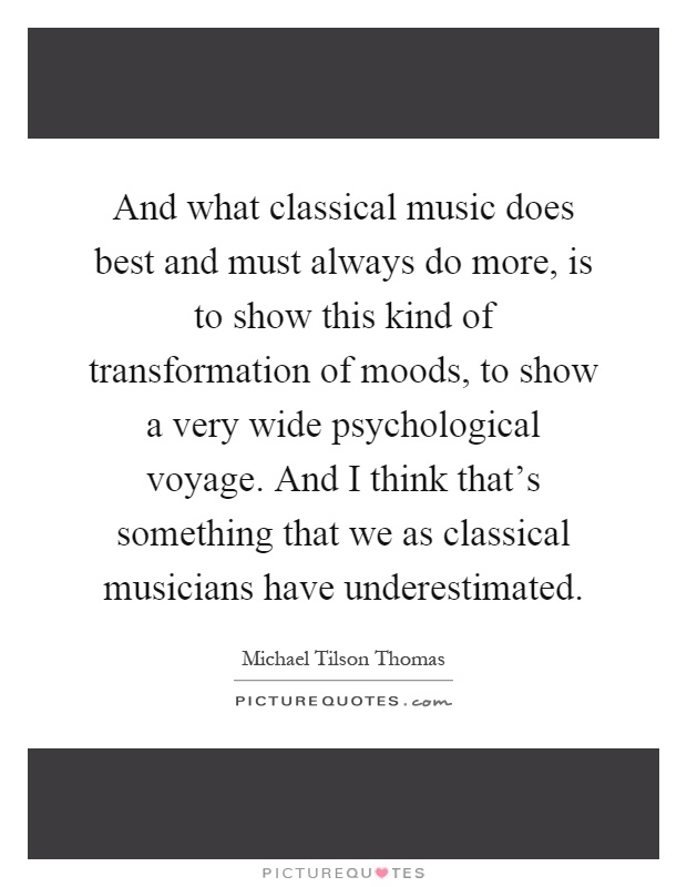 And what classical music does best and must always do more, is to show this kind of transformation of moods, to show a very wide psychological voyage. And I think that's something that we as classical musicians have underestimated Picture Quote #1