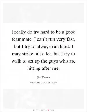 I really do try hard to be a good teammate. I can’t run very fast, but I try to always run hard. I may strike out a lot, but I try to walk to set up the guys who are hitting after me Picture Quote #1