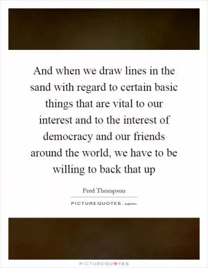 And when we draw lines in the sand with regard to certain basic things that are vital to our interest and to the interest of democracy and our friends around the world, we have to be willing to back that up Picture Quote #1