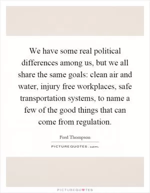 We have some real political differences among us, but we all share the same goals: clean air and water, injury free workplaces, safe transportation systems, to name a few of the good things that can come from regulation Picture Quote #1