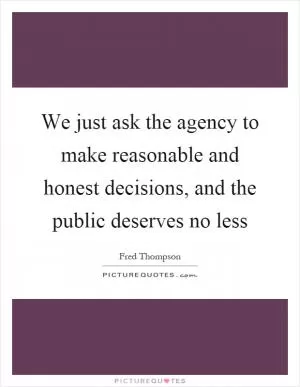 We just ask the agency to make reasonable and honest decisions, and the public deserves no less Picture Quote #1