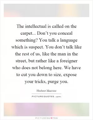 The intellectual is called on the carpet... Don’t you conceal something? You talk a language which is suspect. You don’t talk like the rest of us, like the man in the street, but rather like a foreigner who does not belong here. We have to cut you down to size, expose your tricks, purge you Picture Quote #1