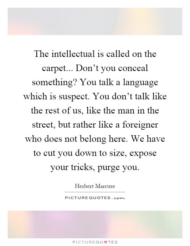 The intellectual is called on the carpet... Don't you conceal something? You talk a language which is suspect. You don't talk like the rest of us, like the man in the street, but rather like a foreigner who does not belong here. We have to cut you down to size, expose your tricks, purge you Picture Quote #1