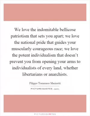 We love the indomitable bellicose patriotism that sets you apart; we love the national pride that guides your muscularly courageous race; we love the potent individualism that doesn’t prevent you from opening your arms to individualists of every land, whether libertarians or anarchists Picture Quote #1