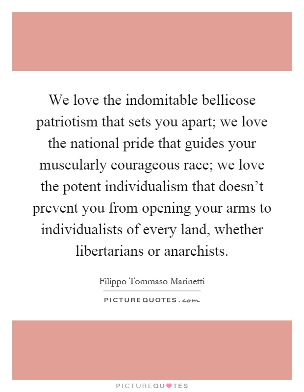 We love the indomitable bellicose patriotism that sets you apart; we love the national pride that guides your muscularly courageous race; we love the potent individualism that doesn't prevent you from opening your arms to individualists of every land, whether libertarians or anarchists Picture Quote #1