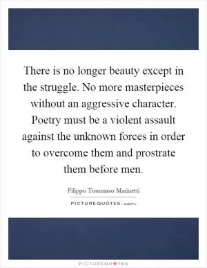 There is no longer beauty except in the struggle. No more masterpieces without an aggressive character. Poetry must be a violent assault against the unknown forces in order to overcome them and prostrate them before men Picture Quote #1