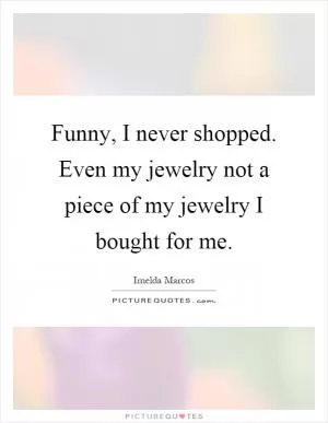 Funny, I never shopped. Even my jewelry not a piece of my jewelry I bought for me Picture Quote #1