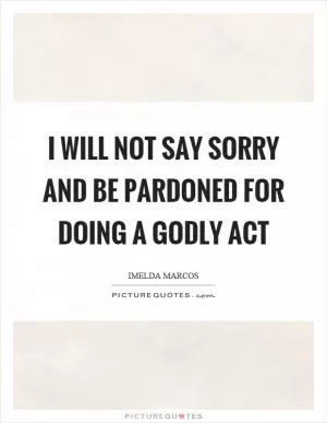I will not say sorry and be pardoned for doing a godly act Picture Quote #1