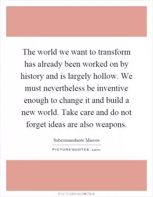 The world we want to transform has already been worked on by history and is largely hollow. We must nevertheless be inventive enough to change it and build a new world. Take care and do not forget ideas are also weapons Picture Quote #1