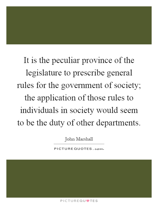 It is the peculiar province of the legislature to prescribe general rules for the government of society; the application of those rules to individuals in society would seem to be the duty of other departments Picture Quote #1
