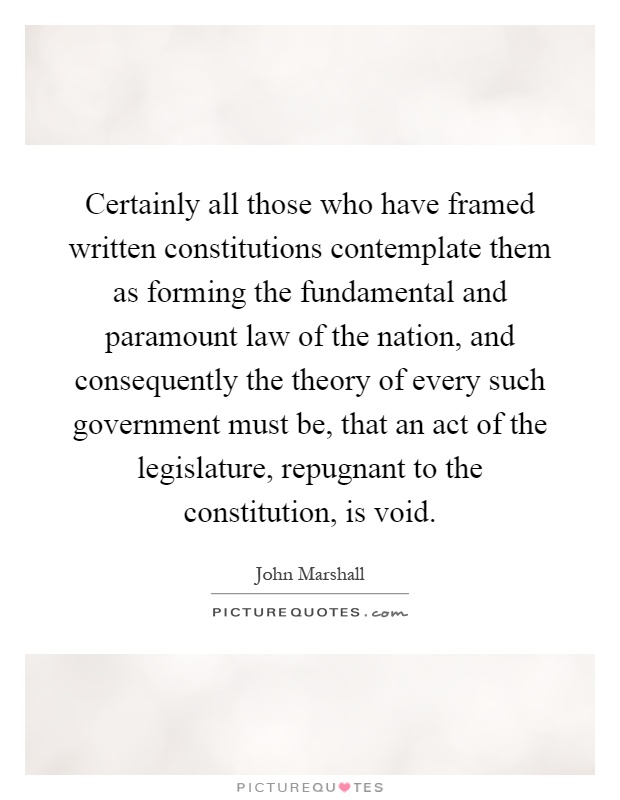 Certainly all those who have framed written constitutions contemplate them as forming the fundamental and paramount law of the nation, and consequently the theory of every such government must be, that an act of the legislature, repugnant to the constitution, is void Picture Quote #1