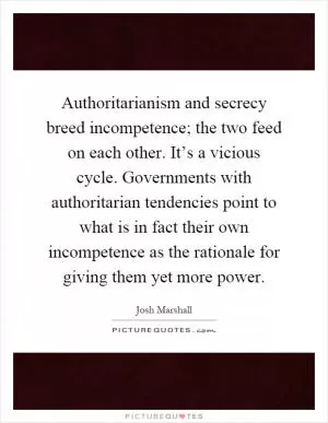 Authoritarianism and secrecy breed incompetence; the two feed on each other. It’s a vicious cycle. Governments with authoritarian tendencies point to what is in fact their own incompetence as the rationale for giving them yet more power Picture Quote #1